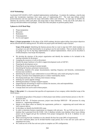 ASAP Methodology

Accelerated SAP [ASAP] is SAP’s standard implementation methodology. It contains the roadmap, a step-by-step
guide that incorporates experience from many years of implementing R/3. The road map defines control
points/milestones and also specifies the major deliverables within each milestone. In road map we follo0w the
identities the activities within each phase and assign dates to these milestones. At the end of the each phase we
come up with deliverables/work packages. At the end of the each phase we perform quality check.

5 phases in ASAP Road Map:

       Project preparation
       Blue print
       Realization
       Final preparation
       Go live and support

Phase 1: Project preparation: In this phase of the ASAP roadmap, decision makers define clear project objectives
and an efficient decision making process. We define our project goals and identify scope of project

        Scope of the project: Identifying the business process that we want to map into SAP, which modules we
        are going to use and what functionality we are going to use for each modules. Then we decide whether we
        are going to go live by big bang implementation or phased implementation, which can be described in
        EASD [Enterprise Area Scope Development].

     We develop the structure of the project organization and identify the members to be included in the
      steering committee for the project.
     Assigning the resources to work on the project.
     Identify the proper hardware to be able to support development work on SAP R/3.
     Preparing the development server.
     Planni9ng for giving training for project people.
     Identifying the business and project measurements.
     Establishing standards [For proper documentation, reporting frequency and hierarchy, communication
      between team members].
     Identifying the persons to give authorization to access OSS note, early watch and going live check.
     Having a assistance from independent party to conduct Audit/Quality checks.
     Developing landscape, that is defining client instance strategy.
     Defining our system upgrade strategy.
     Defining procedures to manage transport requests.
     Organizing kick off meetings in which we declare the structure, roles and responsibilities.
     Perform quality checks and sign off.
     Concept check tool can be used in theses project.

Phase 2: Blue print: It’s a document that specifies all requirements of our company within identified scope of the
ASAP project.

     Conceptual design phase of the project in which project team defines current business process or the AS –
      IS process first.
     Based on this AS – IS business processes, project team develops SHOULD – BE processes by using
      business re – engineering techniques.
     Mainly in this phase where we identify the requirements, perform re – engineering and record what our
      SAP system to deliver.
     In this phase we identify the BASELINE scope.
     In order to determine business requirements we integrate with end users. We use SAP tool that is Q & A
      database that is generated from the EASD. Q & A database includes issue database where issues relating
      project can be logged and get the resolutions from project management. By Q & A database we can
      generate reports.
     When answering the Q & A database we also identify the base line scope [80% of requirements].
     The entire realization phase can be divided baseline scope period, one to four unit test cycles and two
      integration test cycles.
     We could use two of the four unit test cycles to complete our 20% configurations.


                                                      361
 