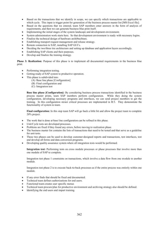 Based on the transactions that we identify in scope, we can specify which transactions are applicable to
      which cycle. This input is trigger point for generation of the business process master list [MS Excel file].
     Based on the questions that we entered, team SAP members enter answers in the form of analysis of
      requirements, and then we can generate business blue print itself.
     Implementing the initial stages of the system landscape and development environment.
     System administration work starts here. So that development environment is ready with necessary logins.
     Finalize the technical design of hardware archi8techture.
     Establishing transport request management and release strategy.
     Remote connection to SAP, installing SAP GUI’s.
     Deciding the two/three tire architecture and setting up database and application layers accordingly.
     Establishing SAP clients and their purposes.
     Develop and finalize the training strategy.

Phase 3: Realization: Purpose of this phase is to implement all documented requirements in the business blue
print.

     Performing integration testing.
     Getting ready of SAP system to productive operation.
     This phase is subdivided into:
          (A) Base line phase [Configuration]
          (B) Final configuration and
          (C) Integration test

        Base line phase [Configuration]: By considering business process transactions identified in the business
        process master prints, team SAP members perform configuration. While they doing the system
        configuration, developing necessary programs and interfaces, we can send project members to get the
        training. In this configuration minor critical processes are implemented in R/3. They demonstrate the
        functionality of system to team.

        Final configuration: In this step team SAP will go back a little bit and allow the project team to complete
        20% project.

     The work that is done at base line configuration can be refined in this phase.
     Unit/Cycle tests are developed processes.
     Problems are fixed if they found any errors, before moving to realization phase.
     The business master list contains the lists of transactions that need to be tested and that serve as a guideline
      for unit tests.
     These two phases can be used to develop customer-designed reports and transactions, test interfaces, test
      and develop all forms and data conversion programs.
     Developing quality assurance system where all integration tests would be performed.

        Integration test: Performing tests on cross module processes or phase processes that involve more than
        one module of SAP to complete.

        Integration test phase 1 constraints on transactions, which involve a data flow from one module to another
        module.

        Integration test phase 2 is to execute back-to-back processes as if the entire process was entirely within one
        module.

       If any error finds that should be fixed and documented.
       Technical team defines authorizations for end users.
       Functional team creates user specific menus
       Technical team procure/plan for productive environment and archiving strategy also should be defined.
       Identifying the end users and impart training.




                                                        362
 