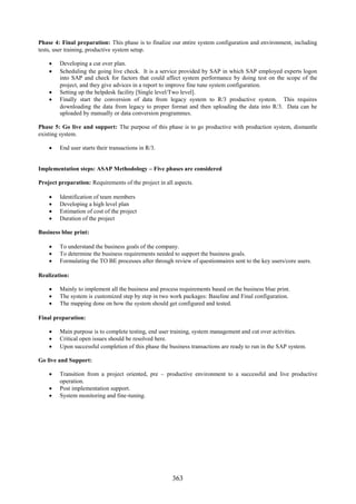 Phase 4: Final preparation: This phase is to finalize our entire system configuration and environment, including
tests, user training, productive system setup.

     Developing a cut over plan.
     Scheduling the going live check. It is a service provided by SAP in which SAP employed experts logon
      into SAP and check for factors that could affect system performance by doing test on the scope of the
      project, and they give advices in a report to improve fine tune system configuration.
     Setting up the helpdesk facility [Single level/Two level].
     Finally start the conversion of data from legacy system to R/3 productive system. This requires
      downloading the data from legacy to proper format and then uploading the data into R/3. Data can be
      uploaded by manually or data conversion programmes.

Phase 5: Go live and support: The purpose of this phase is to go productive with production system, dismantle
existing system.

     End user starts their transactions in R/3.


Implementation steps: ASAP Methodology – Five phases are considered

Project preparation: Requirements of the project in all aspects.

       Identification of team members
       Developing a high level plan
       Estimation of cost of the project
       Duration of the project

Business blue print:

     To understand the business goals of the company.
     To determine the business requirements needed to support the business goals.
     Formulating the TO BE processes after through review of questionnaires sent to the key users/core users.

Realization:

     Mainly to implement all the business and process requirements based on the business blue print.
     The system is customized step by step in two work packages: Baseline and Final configuration.
     The mapping done on how the system should get configured and tested.

Final preparation:

     Main purpose is to complete testing, end user training, system management and cut over activities.
     Critical open issues should be resolved here.
     Upon successful completion of this phase the business transactions are ready to run in the SAP system.

Go live and Support:

     Transition from a project oriented, pre – productive environment to a successful and live productive
      operation.
     Post implementation support.
     System monitoring and fine-tuning.




                                                       363
 