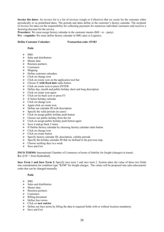 Invoice list dates: An invoice list is a list of invoices (single or Collective) that we create for the customer either
periodically or on predefined dates. The periods and dates define in the customer’s factory calendar. The recipient
of invoice list takes on the responsibility for collecting payments for numerous individual customers and receives a
factoring discount for the service.
Procedure: We must assign factory calendar in the customer master (Bill – to – party).
Pre – requisite: We must define factory calendar in IMG sales or Logistics.

Define Customer Calendar:                    Transaction code: OVR3

         Path:

        IMG
        Sales and distribution
        Master data
        Business partners
        Customers
        Shipping
        Define customer calendars
        Click on change icon
        Click on create icon on the application tool bar
        Choose © with fixed date radio button
        Click on create icon or press ENTER
        Define day, month and public holiday short and long description
        Click on create icon again
        Click on Go back icon or press F3
        © Select holiday calendar
        Click on change icon
        Again click on create icon
        Define our calendar ID with description
        Specify the valid periods (in years)
        Click on assign public holiday push button
        Choose our public holiday from the list
        Click on assign public holiday push button again
        Save it and go back 2 times
        © Define factory calendar by choosing factory calendar radio button
        Click on change icon
        Click on create button
        Specify factory calendar ID, description, validity periods
        Specify the holiday calendar ID that we defined in the previous step
        Choose working days in a week
        Save and Exit

INCO TERMS: International Chamber of Commerce of terms of liability for freight (charges) in transit.
Ex: [CIF = from Hyderabad].

Inco Term 1 and Inco Term 2: Specify inco term 1 and inco term 2. System takes the value of these two fields
into consideration for condition type “KF00” for freight charges. The values will be proposed into sales (document)
order that can be changed manually.

         Path:

        IMG
        Sales and distribution
        Master data
        Business partners
        Customers
        Billing document
        Define Inco terms
        Click on new entries
        Define our Inco terms by filling the data in required fields with or without location mandatory
        Save and Exit


                                                         38
 