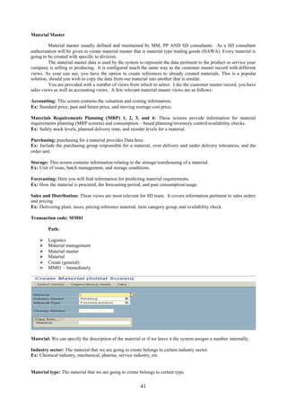Material Master

          Material master usually defined and maintained by MM, PP AND SD consultants. As a SD consultant
authorization will be given to create material master that is material type trading goods (HAWA). Every material is
going to be created with specific to division.
          The material master data is used by the system to represent the data pertinent to the product or service your
company is selling or producing. It is configured much the same way as the customer master record with different
views. As your can see, you have the option to create references to already created materials. This is a popular
solution, should you wish to copy the data from our material into another that is similar.
          You are provided with a number of views from which to select. Like the customer master record, you have
sales views as well as accounting views. A few relevant material master views are as follows:

Accounting: This screen contains the valuation and costing information.
Ex: Standard price, past and future price, and moving average cost price.

Materials Requirements Planning (MRP) 1, 2, 3, and 4: These screens provide information for material
requirements planning (MRP screens) and consumption – based planning/inventory control/availability checks.
Ex: Safety stock levels, planned delivery time, and reorder levels for a material.

Purchasing: purchasing for a material provides Data here.
Ex: Include the purchasing group responsible for a material, over delivery and under delivery tolerances, and the
order unit.

Storage: This screen contains information relating to the storage/warehousing of a material.
Ex: Unit of issue, batch management, and storage conditions.

Forecasting: Here you will find information for predicting material requirements.
Ex: How the material is procured, the forecasting period, and past consumption/usage.

Sales and Distribution: These views are most relevant for SD team. It covers information pertinent to sales orders
and pricing.
Ex: Delivering plant, taxes, pricing reference material, item category group, and availability check.

Transaction code: MM01

         Path:

        Logistics
        Material management
        Material master
        Material
        Create (general)
        MM01 – Immediately




Material: We can specify the description of the material or if we leave it the system assigns a number internally.

Industry sector: The material that we are going to create belongs to certain industry sector.
Ex: Chemical industry, mechanical, pharma, service industry, etc.


Material type: The material that we are going to create belongs to certain type.


                                                         41
 