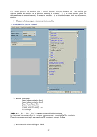 Ex: Finished products, raw materials, semi – finished products, packaging materials, etc. The material type
signifies whether the material can be procured internally or externally. Ex: If it is raw material system can
understand that the material can only be procured internally. If it is finished product both procurements are
possible.

     Click one select views push button on application tool bar




     Choose Basic data 1
             Sales: Sales organization data 1
             Sales: Sales organization data 2
             Sales: General/plant data
             General plant data/storage 1
             General plant data/storage 2 and
             Accounting 1

NOTE: MRP1, MRP2, MRP3, MRP4 views are maintained by PP consultants.
Purchasing and purchasing order text, warehouse managements are maintained by MM consultants.
If warehouse management type is lean warehouse SD consultants maintain the data.



     Click on organizational levels push button


                                                      42
 