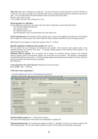 Sales unit: Sales unit is nothing but a selling unit. The unit of measure in which materials are sold is referred to as
a sales unit. The value you define in the material master record is proposed during business transactions relevant for
sales. You can replace them with other alternative units of measure in the sales order.
Ex: Box, piece, box or bottle.
1 box contains 100 units. Then selling unit is 1 box

Delivering plant: Ex: SRI Plant
System determines a plant for a line item in the sales order by following a search criteria like below:
    (A) Customer Material Info Record
    (B) Customer master
    (C) Material master record
    (D) OR Manually it has to be determined in the sales order level.

Check cash discounts: In the business all the materials may or may not be eligible for cash discounts. The material
that is eligible for cash discounts, this control should be check (condition type SKTO used in pricing procedure).

Tax: Specify the tax indicator to determine output tax. Ex: 01 = Full tax

Quantity stipulations: Minimum order quantity: Ex: 5 Boxes
We can specify the unit of measure for minimum order quantity. The minimum order quantity refers to the
minimum quantity the customer must order. A warning message appears if the minimum order quantity is not
reached during order entry.
Minimum delivery quantity: We can specify unit of measure for minimum delivery quantity. The minimum
delivery quantity refers to the minimum quantity you must deliver to the customer. This quantity is automatically
checked during delivery processing. A warning message appears during delivery processing if you enter a delivery
quantity lower than the minimum delivery quantity.
Ex: 100 Boxes.

Conversion factors for unit of measure: Maintain the conversion factor.
Ex: 1 X 100: 1 Box = 100 items.

TAB: Sales: Sales organization 2




Material statistics group: Ex: 1 = Relevant for statistics.
The value of this field system will be taken into consideration to update LIS.

Material pricing group: We can group the materials as Ex: 01 = Standard. So that we can create condition type
KG29 during pricing. We can create single condition record for all the materials that belongs to this group.



                                                          46
 