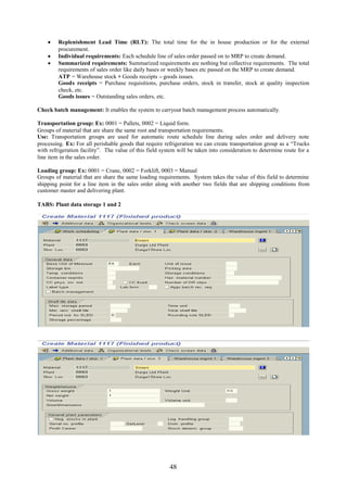 Replenishment Lead Time (RLT): The total time for the in house production or for the external
      procurement.
     Individual requirements: Each schedule line of sales order passed on to MRP to create demand.
     Summarized requirements: Summarized requirements are nothing but collective requirements. The total
      requirements of sales order like daily bases or weekly bases etc passed on the MRP to create demand.
      ATP = Warehouse stock + Goods receipts – goods issues.
      Goods receipts = Purchase requisitions, purchase orders, stock in transfer, stock at quality inspection
      check, etc.
      Goods issues = Outstanding sales orders, etc.

Check batch management: It enables the system to carryout batch management process automatically.

Transportation group: Ex: 0001 = Pallets, 0002 = Liquid form.
Groups of material that are share the same root and transportation requirements.
Use: Transportation groups are used for automatic route schedule line during sales order and delivery note
processing. Ex: For all perishable goods that require refrigeration we can create transportation group as a “Trucks
with refrigeration facility”. The value of this field system will be taken into consideration to determine route for a
line item in the sales order.

Loading group: Ex: 0001 = Crane, 0002 = Forklift, 0003 = Manual
Groups of material that are share the same loading requirements. System takes the value of this field to determine
shipping point for a line item in the sales order along with another two fields that are shipping conditions from
customer master and delivering plant.

TABS: Plant data storage 1 and 2




                                                         48
 