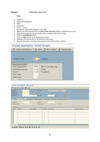 Quotation:               Transaction code: VA21

       Path:

      Logistics
      Sales and Distribution
      Sales
      Quotation
      VA21 – Create
      Specify the (document) Quotation type: QT
      Specify the sales area and click on create with reference button on application tool bar
      Specify the Inquiry document number that we raised in the previous step
      Click on selection list button
      Click on copy button on the application tool bar
      Maintain the relevant data in the Quotation document
      Save the document, note down the quotation document number, and Exit




                                                      65
 