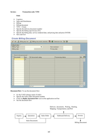 Invoice:             Transaction code: VF01

           Path:

          Logistics
          Sales and Distribution
          Billing
          Billing document
          VF01 – Create
          Specify the delivery document number
          Specify the billing type Invoice (F2)
          Specify the billing date, service rendered date, and pricing date and press ENTER
          Save and Exit




Document flow: To see the document flow:

          Go the VA02 (change mode of order)
          Specify the (sales order) document number
          Click on display document flow icon on the application tool bar
          See the document flow


                                                              Delivery documents, Picking, Packing,
                                                              Shipping, Transportation, and PGI



           Inquiry          Quotation           Sales Order             Outbound Delivery             Invoice


                         Sales Documents
                                                                                               Billing Document




                                                          69
 