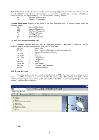 Human Resources: This functional area includes support on salary and payroll administration as well as areas such
as work schedule models. This core functional area is very country – specific, due to country – related taxes,
employee benefits, and employment laws. This are contains the following modules:
        PA       =       Personnel Administration
        PD       =       Personnel Development

Logistics Applications:   Logistics is the largest of the three functional areas. It includes, among others, the
following modules:
         SD     =         Sales and Distribution
         MM     =         Materials Management
         WM     =         Warehouse Management
         PP     =         Production Planning
         LO     =         General Logistics
         QM     =         Quality Management

The Sales and Distribution module (SD)

        SD module integrates with every other R/3 application including FI, CO, MM, PP, and so on. The SD
module is made up of multiple components. Here is a brief list of these:
        SD – MD          =       Master Data
        SD – BF          =       Basic Functions subdivided into multiple components,
                                 such as pricing, output, and so on.
        SD – SLS         =       Sales
        SD – SHP         =       Shipping
        SD – TBA         =       Transportation
        SD – FTT         =       Foreign Trade
        SD – BIL         =       Billing
        SD – CAS         =       Sales support
        SD – EDI         =       Electronic Data Interchange
        SD – IS          =       Information System

Basic Transaction codes

         Transaction codes are the short path to s specific screen in SAP. They are found by selecting System:
Status. The SPRO transaction code is the shortcut for the business IMG. The standard menu path is always
described from the logistic screen (unless specifically stated from the IMG). Thus the menu path to get to the IMG
from the Logistics screen is as follows:




        Path:



                                                        7
 
