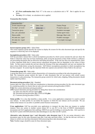  [C] First confirmation date: Rule “C” is the same as a calculation rule is “B”. But it applies for new
      items.
     No entry: If it is blank, no calculation rule is applied.

Transaction flow Section




Screen sequence group: [AU] = Sales Order
This screen sequence group specifies the system to display the screens for this sales document type and specify the
sequence in which they have to be displayed.

Incompletion procedure: [11] = Sales order
SAP has provided a feature that is called incompletion procedure by which system reminds the end user about the
fields in which the values has not been maintained, while saving the document as these fields will have a influence
eon proceeding documents that are deliveries and billing documents. If the end user does not maintained the values
in those important fields then it cannot process subsequent documents that are dependent on the values of these
fields. So that system reminds the end user about the missing of the data subsequently end user can maintain the
data in those fields before saving this document. SAP follows incompletion procedure to which incompletion log
has been assigned. So system logs the important fields into separate area and shows those fields to the end user.

Transaction group: [0] = Sales order
A group that allows us to control certain characteristics of a transaction according to the sales documents type.
Use: The transaction group controls the types of sales documents that we can process with certain system
transactions in sales processing. The transaction group controls for which sales, shipping, billing documents should
update reporting indices.

Document pricing procedure: [A] = Standard
System takes the value of this field into consideration to determine pricing procedure for this sales document type
by considering another two factors that are sales area and customer pricing procedure (VD01).
FAQ: How system determines pricing procedure?
ANS: System determines pricing procedure by taking three factors into consideration:
    (A) Sales area (that the end user enters) plus
    (B) Document pricing procedure (Ex: VOV8 of OR) plus
    (C) Customer pricing procedure (VD01)

Status profile: It is a key that identifies a status profile. It is a cross application component it is used to control
user statuses. In status profile we can define the sequence in which the user statuses can be activated. We can
define initial statuses we can allow or prohibit certain business transactions.

Cross applications: SAP has provided cross applications to transport the data from one instance to another
instance, from one system to another system means R/3 to non R/3 in the form of IDOCS (intermediately
documents) and ALE (application link enabling). IDOCS are used for holding or carrying the data. ALE used for to
line the R/3 system with EDI (electronic data interchange) or any other non-R/3 system.

Alternative sales document type 1 and Alternative sales document type 2: We can assign alternative sales
documents types for this sales document types Ex: Cash sales and Rush orders. So that the end user will have a
chance to switch over into those documents while processing these sales document type.
Note: Number ranges should be same for these document types.



                                                         76
 