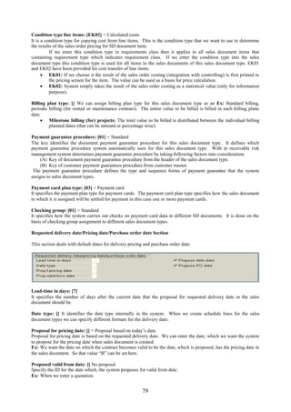 Condition type line items: [EK02] = Calculated costs.
It is a condition type for copying cost from line items. This is the condition type that we want to use to determine
the results of the sales order pricing for SD document item.
          If we enter this condition type in requirements class then it applies to all sales document items that
containing requirement type which indicates requirement class. If we enter the condition type into the sales
document type this condition type is used for all items in the sales documents of this sales document type. EK01
and EK02 have been provided for cost transfer of line items.
       EK01: If we choose it the result of the sales order costing (integration with controlling) is first printed to
          the pricing screen for the item. The value can be used as a basis for price calculation.
       EK02: System simply takes the result of the sales order costing as a statistical value (only for information
          purpose).

Billing plan type: [] We can assign billing plan type for this sales document type as an Ex: Standard billing,
periodic billing (for rented or maintenance contract). The entire value to be billed is billed in each billing plane
date.
      Milestone billing (for) projects: The total value to be billed is distributed between the individual billing
         planned dates (that can be amount or percentage wise).

Payment guarantee procedure: [01] = Standard
The key identifies the document payment guarantee procedure for this sales document type. It defines which
payment guarantee procedure system automatically uses for this sales document type. With in receivable risk
management system determines payment guarantee procedure by taking following factors into consideration.
     (A) Key of document payment guarantee procedure from the header of the sales document type.
     (B) Key of customer payment guarantees procedure from customer master.
 The payment guarantee procedure defines the type and sequence forms of payment guarantee that the system
assigns to sales document types.

Payment card plan type: [03] = Payment card
It specifies the payment plan type for payment cards. The payment card plan type specifies how the sales document
to which it is assigned will be settled for payment in this case one or more payment cards.

Checking group: [01] = Standard
It specifies how the system carries out checks on payment card data in different SD documents. It is done on the
basis of checking group assignment to different sales document types.

Requested delivery date/Pricing date/Purchase order date Section

This section deals with default dates for delivery pricing and purchase order date.




Lead-time in days: [7]
It specifies the number of days after the current date that the proposal for requested delivery date in the sales
document should be.

Date type: [] It identifies the date type internally in the system. When we create schedule lines for the sales
document types we can specify different formats for the delivery date.

Proposal for pricing date: [] = Proposal based on today’s date.
Proposal for pricing date is based on the requested delivery date. We can enter the date, which we want the system
to propose for the pricing date when sales document is created.
Ex: We want the date on which the contract becomes valid to be the date, which is proposed, has the pricing date in
the sales document. So that value “B” can be set here.

Proposed valid from date: [] No proposal
Specify the ID for the date which, the system proposes for valid from date.
Ex: When we enter a quotation.


                                                         79
 