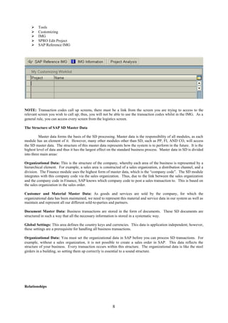     Tools
        Customizing
        IMG
        SPRO Edit Project
        SAP Reference IMG




NOTE: Transaction codes call up screens, there must be a link from the screen you are trying to access to the
relevant screen you wish to call up; thus, you will not be able to use the transaction codes whilst in the IMG. As a
general rule, you can access every screen from the logistics screen.

The Structure of SAP SD Master Data

          Master data forms the basis of the SD processing. Master data is the responsibility of all modules, as each
module has an element of it. However, many other modules other than SD, such as PP, FI, AND CO, will access
the SD master data. The structure of this master data represents how the system is to perform in the future. It is the
highest level of data and thus it has the largest effect on the standard business process. Master data in SD is divided
into three main areas:

Organizational Data: This is the structure of the company, whereby each area of the business is represented by a
hierarchical element. For example, a sales area is constructed of a sales organization, a distribution channel, and a
division. The Finance module uses the highest form of master data, which is the “company code”. The SD module
integrates with this company code via the sales organization. Thus, due to the link between the sales organization
and the company code in Finance, SAP knows which company code to post a sales transaction to. This is based on
the sales organization in the sales order.

Customer and Material Master Data: As goods and services are sold by the company, for which the
organizational data has been maintained, we need to represent this material and service data in our system as well as
maintain and represent all our different sold-to-parties and partners.

Document Master Data: Business transactions are stored in the form of documents. These SD documents are
structured in such a way that all the necessary information is stored in a systematic way.

Global Settings: This area defines the country keys and currencies. This data is application independent; however,
these settings are a prerequisite for handling all business transactions.

Organizational Data: You must set the organizational data in SAP before you can process SD transactions. For
example, without a sales organization, it is not possible to create a sales order in SAP. This data reflects the
structure of your business. Every transaction occurs within this structure. The organizational data is like the steel
girders in a building, so setting them up correctly is essential to a sound structure.




Relationships




                                                          8
 