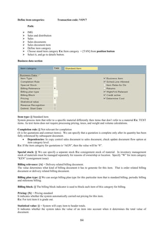 Define item categories:              Transaction code: VOV7

         Path:

        IMG
        Sales and distribution
        Sales
        Sales documents
        Sales document item
        Define item category
        Choose stand item category Ex: Item category = [TAN] from position button
        Select it, and go to details button.

Business data section




Item type: [] Standard item
System process item that refer to a specific material differently then items that don’t refer to a material Ex: TEXT
items. As text items does not require processing pricing, taxes, and weight and volume calculations.

Completion rule: [] Not relevant for completion
(It is for quotations and contract items). We can specify that a quotation is complete only after its quantity has been
fully referenced by subsequent document.
       Dependencies: In copy control sales document to sales document, check update document flow option at
           item category level.
Ex: If the item category for quotations is “AGN”, then the value will be “8”.

Special stock: [] We can specify a separate stock Ex: consignment stock of material. In inventory management
stock of materials must be managed separately for reasons of ownership or location. Specify “W” for item category
“KEN” (consignment issue)

Billing relevance: [A] = Delivery related billing document.
The value determines what kind of billing document it has to generate for this item. That is order related billing
document or delivery related billing document.

Billing plan type: [] We can assign billing plan type for this particular item that is standard billing, periodic billing
and milestone billing.

Billing block: [] The billing block indicator is used to block each item of this category for billing.

Pricing: [X] = Pricing standard
It indicates whether the system automatically carried out pricing for this item.
Ex: For text item it is grade out.

Statistical value: [] = System will copy item to header totals.
It indicates whether the system takes the value of an item into account when it determines the total value of
document.


                                                          84
 