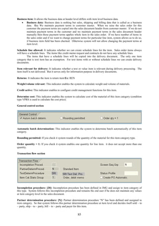 Business item: It allows the business data at header level differs with item level business data.
     Business data: Business data is nothing but sales, shipping and billing data that is called as a business
        data. Ex: We maintain payment terms in customer master. When we raise the sales order for this
        customer the payment terms are copied into the sales document header from customer master. If we do not
        maintain payment terms in the customer and we maintain payment terms in the sales document header
        manually then those payment terms applies whole item in the sales order. If we have number of items in
        the sales order and if we want to change payment terms for particular line item, system allows us to do so,
        if business item field has been checked. Otherwise system will not allow changing the payment terms at
        item level.

Schedule line allowed: It indicates whether we can create schedule lines for the item. Sales order items always
will have a schedule lines. The items like credit memo request and contracts do not have any schedule lines.
         The items that have a schedule lines will be copied into the delivery document. The only one item
category that is text item has an exemption. For text items with or without schedule lines we can create delivery
documents.

Item relevant for delivery: It indicates whether a text or value item is relevant during delivery processing. The
item itself is not delivered. But it serves only for information purpose in delivery documents.

Returns: It indicates the item is return item Ex: REN

Weight/volume relevant: This indicator enables the system to calculate weight and volume of materials.

Credit active: This indicator enables to configure credit management functions for this item.

Determine cost: This indicator enables the system to calculate cost of the material of this item category (condition
type VPRS is used to calculate the cost price).

General control section




Automatic batch determination: This indicator enables the system to determine batch automatically of this item
category.

Rounding permitted: If you check it system rounds of the quantity of the material for this item category type.

Order quantity = 1: If you check it system enables one quantity for line item. it does not accept more than one
quantity.

Transaction flow section




Incompletion procedure: [20]: Incompletion procedure has been defined in IMG and assign to item category of
this type. System follows this incompletion procedure and remains the end user if he does not maintain any values
at item category level in the sales document.

Partner determination procedure: [N]: Partner determination procedure “N” has been defined and assigned to
item category. So that system follows this partner determination procedure at item level and decides itself sold – to
– party, ship – to – party, bill – to – party and payer for this item.


                                                        85
 