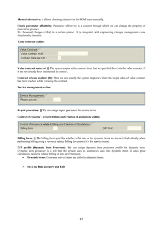 Manual alternative: It allows choosing alternatives for BOM items manually.

Check parameter affectivity: Parameter affectivity is a concept through which we can change the property of
material or product.
Ex: Seasonal changes (color) to a certain period. It is integrated with engineering changes management cross
functionality function.

Value contract section:




Value contract material: [] The system copies value contract item that we specified here into the value contract, if
it has not already been maintained in contract.

Contract release control: [B]: Here we can specify the system responses when the target value of value contract
has been reached while releasing the contract.

Service management section




Repair procedure: [] We can assign repair procedure for service items.

Control of resource – related billing and creation of quotations section




Billing form: [] The billing form specifies whether a flat rate or the dynamic items are invoiced individually when
performing billing using a resource related billing document (it is for service items).

DIP profile [Dynamic Item Processor]: We can assign dynamic item processor profile for dynamic item.
Dynamic item processor is a toll that the system uses to summaries data into dynamic items in sales price
calculation, resource related billing or data determination.
     Dynamic items: Customer service items are called as dynamic items.


     Save the Item category and Exit




                                                        87
 