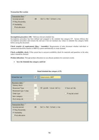 Transaction flow section




Incompletion procedure: [30] = Delivery relevant schedule line.
Incompletion procedure has been defined and assigned to the schedule line category CP. System follows this
incompletion procedure and remains the end user if do not maintain any values in schedule line category fields
before saving the document.

Check transfer of requirements (Req. / Assembly): Requirements of sales document whether individual or
summarized should be transfer to MRP by system automatically to create demand.

Check availability check: If the system has to carryout availability check for materials and quantities in the sales
order it should be checked.

Product allocation: Through product allocation we can allocate products for customers evenly.

     Save the Schedule line category and Exit




                                       Stand Schedule line category (CP)




                                                        90
 