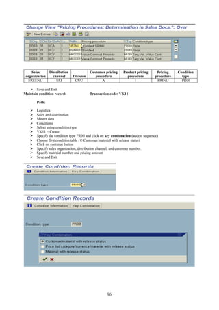 Sales       Distribution              Customer pricing     Product pricing       Pricing    Condition
 organization     channel      Division      procedure           procedure          procedure     type
  SREENU            SRI         CNU              A                   1               SRINU        PR00

    Save and Exit
Maintain condition record:                Transaction code: VK11

        Path:

       Logistics
       Sales and distribution
       Master data
       Conditions
       Select using condition type
       VK11 – Create
       Specify the condition type PR00 and click on key combination (access sequence)
       Choose first condition table (© Customer/material with release status)
       Click on continue button
       Specify sales organization, distribution channel, and customer number.
       Specify material number and pricing amount
       Save and Exit




                                                     96
 