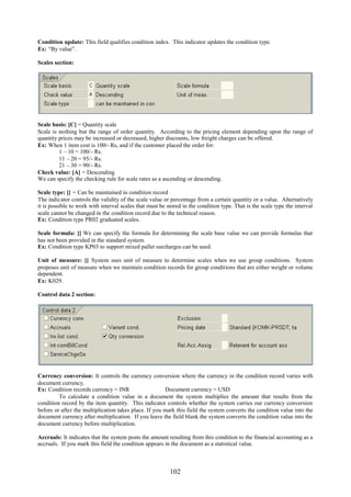 102
Condition update: This field qualifies condition index. This indicator updates the condition type.
Ex: “By value”.
Scales section:
Scale basis: [C] = Quantity scale
Scale is nothing but the range of order quantity. According to the pricing element depending upon the range of
quantity prices may be increased or decreased, higher discounts, low freight charges can be offered.
Ex: When 1 item cost is 100/- Rs, and if the customer placed the order for:
1 – 10 = 100/- Rs.
11 – 20 = 95/- Rs.
21 – 30 = 90/- Rs.
Check value: [A] = Descending
We can specify the checking rule for scale rates as a ascending or descending.
Scale type: [] = Can be maintained in condition record
The indicator controls the validity of the scale value or percentage from a certain quantity or a value. Alternatively
it is possible to work with interval scales that must be stored in the condition type. That is the scale type the interval
scale cannot be changed in the condition record due to the technical reason.
Ex: Condition type PR02 graduated scales.
Scale formula: [] We can specify the formula for determining the scale base value we can provide formulas that
has not been provided in the standard system.
Ex: Condition type KP03 to support mixed pallet surcharges can be used.
Unit of measure: [] System uses unit of measure to determine scales when we use group conditions. System
proposes unit of measure when we maintain condition records for group conditions that are either weight or volume
dependent.
Ex: K029.
Control data 2 section:
Currency conversion: It controls the currency conversion where the currency in the condition record varies with
document currency.
Ex: Condition records currency = INR Document currency = USD
To calculate a condition value in a document the system multiplies the amount that results from the
condition record by the item quantity. This indicator controls whether the system carries our currency conversion
before or after the multiplication takes place. If you mark this field the system converts the condition value into the
document currency after multiplication. If you leave the field blank the system converts the condition value into the
document currency before multiplication.
Accruals: It indicates that the system posts the amount resulting from this condition to the financial accounting as a
accruals. If you mark this field the condition appears in the document as a statistical value.
 