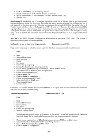 109
 Click on control data icon under dialog structure
 Include condition type R100 between the steps of discounts.
 Specify requirement = 55 and Routine No: 28 (100% discount) in Alt. CBV.
 Save and Exit
Requirement 55: The Routine No. 55 is assigned to condition type R100. If the user wants to look both revenues
and sales deductions for the free items since the product that we are going to give as a free of charge item can be
sold separately in the same sales order. Then the item category of free goods TANN has the pricing value as B.
Then the system calculates value of the free goods as 100% discount as we discussed above the same material [that
is going to be given as a free of charge item]. Some times the same item is going to be given as a normal item.
Then system calculates price for normal item and system should not calculate price for same item [free of charge
item]. So as to perform this calculation we have to assign Requirement/Routine 55 is to assign condition type
R100.
Alt CBV = 28: [100% Discount] Condition type R100 should be taken as a ZERO value. The formula 28
calculates condition type R100 value as a ZERO.
Set Transfer of cost to Main item: [Copy control]: Transaction code: VTFL
Copy control is a concept by which the system copies the data from source document to target document.
Path:
 IMG
 Sales and Distribution
 Basic functions
 Pricing
 Free goods
 Control free goods pricing
 Set transfer of cost to main item [copy control]
 Choose Billing type F2 Delivery document type LF from position button
 Select it and click on item icon under dialog structure
 Choose item category Ex: TAN
 Click on details icon
 Click on display or change icon
 Choose item category as TAN again
 Select it and click on details icon
 Check cumulative cost
 Save and Exit
Cumulative cost controls whether the cost value (VPRS) is to be copied from relevant sub items into main items.
Sub items cost are not relevant for billing.
Maintain copying control: Transaction code: VTAA
Path:
 IMG
 Sales and Distribution
 Basic functions
 Free goods
 Control free goods pricing
 Maintain copying control
We maintain copy control at item level category for free goods. In this field we can control whether the
free goods should also be transferred when we copy from one document to another document.
 Choose source document type as QT and target document type as OR from position button
 Select it and click on item control button under dialog structure
 Choose AGN item category from position button
 Click on display or change button
 