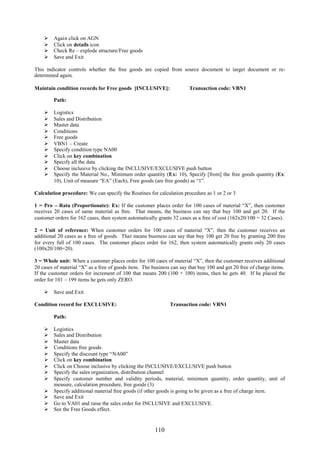 110
 Again click on AGN
 Click on details icon
 Check Re – explode structure/Free goods
 Save and Exit
This indicator controls whether the free goods are copied from source document to target document or re-
determined again.
Maintain condition records for Free goods [INCLUSIVE]: Transaction code: VBN1
Path:
 Logistics
 Sales and Distribution
 Master data
 Conditions
 Free goods
 VBN1 – Create
 Specify condition type NA00
 Click on key combination
 Specify all the data
 Choose inclusive by clicking the INCLUSIVE/EXCLUSIVE push button
 Specify the Material No., Minimum order quantity (Ex: 10), Specify [from] the free goods quantity (Ex:
10), Unit of measure “EA” (Each), Free goods (are free goods) as “1”.
Calculation procedure: We can specify the Routines for calculation procedure as 1 or 2 or 3
1 = Pro – Rata (Proportionate): Ex: If the customer places order for 100 cases of material “X”, then customer
receives 20 cases of same material as free. That means, the business can say that buy 100 and get 20. If the
customer orders for 162 cases, then system automatically grants 32 cases as a free of cost (162x20/100 = 32 Cases).
2 = Unit of reference: When customer orders for 100 cases of material “X”, then the customer receives an
additional 20 cases as a free of goods. That means business can say that buy 100 get 20 free by granting 200 free
for every full of 100 cases. The customer places order for 162, then system automatically grants only 20 cases
(100x20/100=20).
3 = Whole unit: When a customer places order for 100 cases of material “X”, then the customer receives additional
20 cases of material “X” as a free of goods item. The business can say that buy 100 and get 20 free of charge items.
If the customer orders for increment of 100 that means 200 (100 + 100) items, then he gets 40. If he placed the
order for 101 – 199 items he gets only ZERO.
 Save and Exit
Condition record for EXCLUSIVE: Transaction code: VBN1
Path:
 Logistics
 Sales and Distribution
 Master data
 Conditions free goods
 Specify the discount type “NA00”
 Click on key combination
 Click on Choose inclusive by clicking the INCLUSIVE/EXCLUSIVE push button
 Specify the sales organization, distribution channel
 Specify customer number and validity periods, material, minimum quantity, order quantity, unit of
measure, calculation procedure, free goods (3)
 Specify additional material free goods (if other goods is going to be given as a free of charge item.
 Save and Exit
 Go to VA01 and raise the sales order for INCLUSIVE and EXCLUSIVE.
 See the Free Goods effect.
 