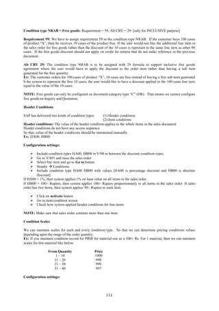 111
Condition type NRAB = Free goods: Requirement = 59, Alt CBV = 29: [only for INCLUSIVE purpose]
Requirement 59: We have to assign requirement 59 to the condition type NRAB. If the customer buys 100 cases
of product “X”, then he receives 10 cases of the product free. If the user would not like the additional line item in
the sales order for free goods rather than the discount of the 10 cases is represent in the same line item as other 90
cases. If the free goods discount should not apply on credit for returns that do not make reference in the previous
document.
Alt CBV 29: The condition type NRAB is to be assigned with 29 formula to support inclusive free goods
agreement where the user would have to apply the discount to the order item rather than having a sub item
generated for the free quantity.
Ex: The customer orders for 100 cases of product “X”, 10 cases are free instead of having a free sub item generated
b the system to represent the free 10 cases, the user would like to have a discount applied to the 100 cases line item
equal to the value of the 10 cases.
NOTE: Free goods can only be configured on document category type “C” (OR). That means we cannot configure
free goods on Inquiry and Quotation.
Header Conditions
SAP has delivered two kinds of condition types: (1) Header conditions
(2) Item conditions
Header conditions: The value of the header condition applies to the whole items in the sales document.
Header conditions do not have any access sequence.
So that, value of the header conditions should be maintained manually.
Ex: HA00, HB00
Configuration settings:
 Include condition types HA00, HB00 in V/08 in between the discount condition types.
 Go to VA01 and raise the sales order
 Select line item and go to Go to button
 Header  Conditions
 Include condition type HA00 HB00 with values [HA00 is percentage discount and HB00 is absolute
discount]
If HA00 = 1%, then system applies 1% on base value on all items in the sales order.
If HB00 = 100/- Rupees, then system applies 100/- Rupees proportionately to all items in the sales order. If sales
order has two items, then system applies 50/- Rupees to each item.
 Click on activate button
 Go to item condition screen
 Check how system applied header conditions for line items
NOTE: Make sure that sales order contains more than one item.
Condition Scales
We can maintain scales for each and every condition type. So that we can determine pricing conditions values
depending upon the range of the order quantity.
Ex: If you maintain condition record for PR00 for material one as a 100/- Rs. For 1 material, then we can maintain
scales for this material like below:
From Quantity Price
1 – 10 1000
11 – 20 999
21 – 30 998
31 – 40 997
Configuration settings:
 