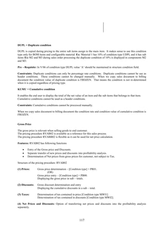 117
DUPL = Duplicate condition
DUPL is copied during pricing to the entire sub items assign to the main item. It makes sense to use this condition
type only for BOM items and configurable material. Ex: Material 1 has 10% of condition type UDPL and it has sub
items Ex: M2 and M3 during sales order processing the duplicate condition of 10% is displayed in components M2
and M3.
Pre – Requisite: In V/06 of condition type DUPL value ‘A’ should be maintained in structure condition field.
Constraints: Duplicate conditions can only be percentage rate conditions. Duplicate conditions cannot be use as
header conditions. These conditions cannot be changed manually. When we copy sales document to billing
document the condition value of duplicate condition is FROZEN. That means the condition is not re-determined
when it is copied regardless of pricing type.
KUMU = Cumulative condition
It enables the end user to display the total of the net value of an item and the sub items that belongs to that item.
Cumulative conditions cannot be used as a header conditions.
Constraints: Cumulative conditions cannot be processed manually.
When we copy sales document to billing document the condition rate and condition value of cumulative condition is
FROZEN.
Gross Price
The gross price is relevant when selling goods to end customer.
The pricing procedure RVAB02 is available as a reference for this sales process.
The pricing procedure RVABB02 is flexible as it can be used for net price calculation.
Features: RVAB02 has following functions
 Entry of the Gross price and Discounts.
 Separate transfer of new prices and discounts into profitability analysis.
 Determination of Net prices from gross prices for customer, not subject to Tax.
Structure of the pricing procedure: RVAB02
(1) Prices: Gross price determination – [Condition type] = PR01.
(OR)
Gross price entry – [Condition type] = PB00.
Displaying the gross price in sub – totals.
(2) Discounts: Gross discount determination and entry
Displaying the cumulative discounts in a sub – total.
(3) Taxes: Determination of tax contained in price [Condition type MWI1]
Determination of tax contained in discounts [Condition type MWI2].
(4) Net Prices and Discounts: Option of transferring net prices and discounts into the profitability analysis
separately.
 
