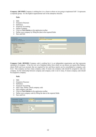 12
Company: [RCOMP] Company is nothing but it is a client to whom we are going to implement SAP. It represents
a corporate group. It is the highest organizational unit in the enterprise structure.
Path:
 IMG
 Enterprise Structure
 Definition
 Financial Accounting
 Define Company
 Click on New Entries on the application toolbar
 Define your company by filling the data in the required fields
 Save and Edit
Company Code: [BUKRS] Company code is nothing but it is an independent organization unit that represents
subsidiary of company. It has his own set of database tables from which we can drawn out reports Ex: Balance
sheets Profit and Loss accounts that are required by law and those reports can be consolidated at company code
level. One company can have many company codes. It means one company code should be assigned to only one
company. So the relationship between company and company code is one to many. It means company code should
be assigned to company.
Path:
 IMG
 Enterprise Structure
 Definition
 Financial Accounting
 Edit, Copy, Delete, Check company code
 Edit company code data
 Click on New Entries on the application toolbar
 Define your company code by filling the data in the required fields
 Save and Exit
 