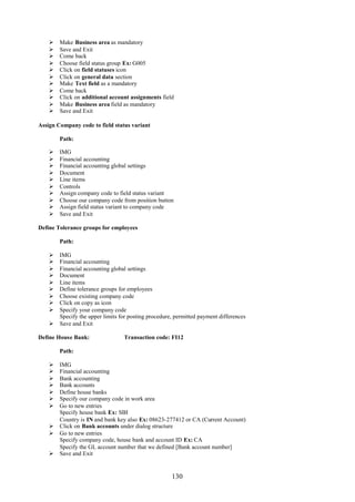 130
 Make Business area as mandatory
 Save and Exit
 Come back
 Choose field status group Ex: G005
 Click on field statuses icon
 Click on general data section
 Make Text field as a mandatory
 Come back
 Click on additional account assignments field
 Make Business area field as mandatory
 Save and Exit
Assign Company code to field status variant
Path:
 IMG
 Financial accounting
 Financial accounting global settings
 Document
 Line items
 Controls
 Assign company code to field status variant
 Choose our company code from position button
 Assign field status variant to company code
 Save and Exit
Define Tolerance groups for employees
Path:
 IMG
 Financial accounting
 Financial accounting global settings
 Document
 Line items
 Define tolerance groups for employees
 Choose existing company code
 Click on copy as icon
 Specify your company code
Specify the upper limits for posting procedure, permitted payment differences
 Save and Exit
Define House Bank: Transaction code: FI12
Path:
 IMG
 Financial accounting
 Bank accounting
 Bank accounts
 Define house banks
 Specify our company code in work area
 Go to new entries
Specify house bank Ex: SBI
Country is IN and bank key also Ex: 08623-277412 or CA (Current Account)
 Click on Bank accounts under dialog structure
 Go to new entries
Specify company code, house bank and account ID Ex: CA
Specify the GL account number that we defined [Bank account number]
 Save and Exit
 