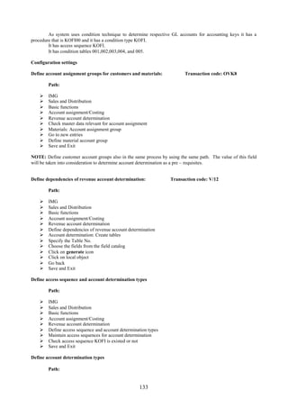 133
As system uses condition technique to determine respective GL accounts for accounting keys it has a
procedure that is KOFI00 and it has a condition type KOFI.
It has access sequence KOFI.
It has condition tables 001,002,003,004, and 005.
Configuration settings
Define account assignment groups for customers and materials: Transaction code: OVK8
Path:
 IMG
 Sales and Distribution
 Basic functions
 Account assignment/Costing
 Revenue account determination
 Check master data relevant for account assignment
 Materials: Account assignment group
 Go to new entries
 Define material account group
 Save and Exit
NOTE: Define customer account groups also in the same process by using the same path. The value of this field
will be taken into consideration to determine account determination as a pre – requisites.
Define dependencies of revenue account determination: Transaction code: V/12
Path:
 IMG
 Sales and Distribution
 Basic functions
 Account assignment/Costing
 Revenue account determination
 Define dependencies of revenue account determination
 Account determination: Create tables
 Specify the Table No.
 Choose the fields from the field catalog
 Click on generate icon
 Click on local object
 Go back
 Save and Exit
Define access sequence and account determination types
Path:
 IMG
 Sales and Distribution
 Basic functions
 Account assignment/Costing
 Revenue account determination
 Define access sequence and account determination types
 Maintain access sequences for account determination
 Check access sequence KOFI is existed or not
 Save and Exit
Define account determination types
Path:
 