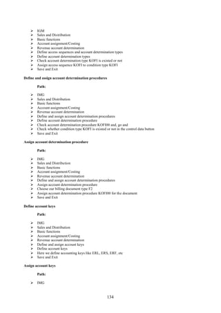 134
 IGM
 Sales and Distribution
 Basic functions
 Account assignment/Costing
 Revenue account determination
 Define access sequences and account determination types
 Define account determination types
 Check account determination type KOFI is existed or not
 Assign access sequence KOFI to condition type KOFI
 Save and Exit
Define and assign account determination procedures
Path:
 IMG
 Sales and Distribution
 Basic functions
 Account assignment/Costing
 Revenue account determination
 Define and assign account determination procedures
 Define account determination procedure
 Check account determination procedure KOFI00 and, go and
 Check whether condition type KOFI is existed or not in the control data button
 Save and Exit
Assign account determination procedure
Path:
 IMG
 Sales and Distribution
 Basic functions
 Account assignment/Costing
 Revenue account determination
 Define and assign account determination procedures
 Assign account determination procedure
 Choose our billing document type F2
 Assign account determination procedure KOFI00 for the document
 Save and Exit
Define account keys
Path:
 IMG
 Sales and Distribution
 Basic functions
 Account assignment/Costing
 Revenue account determination
 Define and assign account keys
 Define account keys
 Here we define accounting keys like ERL, ERS, ERF, etc
 Save and Exit
Assign account keys
Path:
 IMG
 