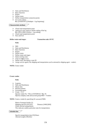 138
 Sales and Distribution
 Basic functions
 Routes
 Define routes
 Define transportation connection points
 Go to new entries
Ex: [NAIDUPET] [Naidupet – Leg beginning]
Characteristic attribute
 Check load transportation point
 Again go to new entries to define ending of the leg
Ex: [NELLORE] [Nellore – Leg ending]
 Check load transportation point
 Save and Exit
Define routes and stages: Transaction code: OVTC
Path:
 IMG
 Sales and Distribution
 Basic functions
 Routes
 Define routes
 Define routes and stages
 Select existing route
 Click on copy as icon
 Define route, description, route ID
 Assign service agent (The shipping and transportation can be entrusted to shipping agent – vendor)
NOTE: Create vendor
Create vendor
Path:
 Logistics
 Sales and Distribution
 Master data
 Business partner
 Forwarding agent
 Create – V.11
Specify vendor No. “This is EXTERNAL” Ex: 50
Specify company code and account group 0005 = Vendors
NOTE: Create a vendor by specifying GL account (FS00)
Mode of transport border [3]
Shipping type [01] [01] [01] Distance [1000] [KM]
Check relevant transportation
This indicator enables particular route for transportation.
Schedule line
Specify transportation time [24] Hours
Allowed weight [100] KGs
 