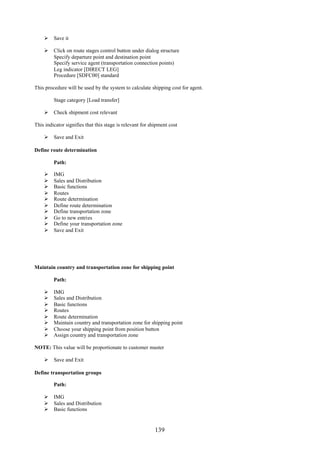 139
 Save it
 Click on route stages control button under dialog structure
Specify departure point and destination point
Specify service agent (transportation connection points)
Leg indicator [DIRECT LEG]
Procedure [SDFC00] standard
This procedure will be used by the system to calculate shipping cost for agent.
Stage category [Load transfer]
 Check shipment cost relevant
This indicator signifies that this stage is relevant for shipment cost
 Save and Exit
Define route determination
Path:
 IMG
 Sales and Distribution
 Basic functions
 Routes
 Route determination
 Define route determination
 Define transportation zone
 Go to new entries
 Define your transportation zone
 Save and Exit
Maintain country and transportation zone for shipping point
Path:
 IMG
 Sales and Distribution
 Basic functions
 Routes
 Route determination
 Maintain country and transportation zone for shipping point
 Choose your shipping point from position button
 Assign country and transportation zone
NOTE: This value will be proportionate to customer master
 Save and Exit
Define transportation groups
Path:
 IMG
 Sales and Distribution
 Basic functions
 