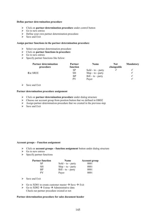 145
Define partner determination procedure
 Click on partner determination procedure under control button
 Go to new entries
 Define your own partner determination procedure
 Save and Exit
Assign partner functions in the partner determination procedure
 Select our partner determination procedure
 Click on partner functions in procedure
 Go to new entries
 Specify partner functions like below:
Partner determination
procedure
Partner
function
Name Not
changeable
Mandatory
SP Sold – to – party  
Ex: SREE SH Ship – to - party 
BP Bill – to – party 
PY Payer 
 Save and Exit
Partner determination procedure assignment
 Click on partner determination procedure under dialog structure
 Choose our account group from position button that we defined in OBD2
 Assign partner determination procedure that we created in the previous step
 Save and Exit
Account groups – Function assignment
 Click on account groups – function assignment button under dialog structure
 Go to new entries
 Specify partner functions
Partner function Name Account group
SP Sold – to – party 0001
SH Ship – to – party 0001
BP Bill – to – party 0001
PY Payer 0001
 Save and Exit
 Go to XD01 to create customer master  Save  Exit
 Go to XD02  Extras  Administrative data
Check our partner procedure existed or not
Partner determination procedure for sales document header
 