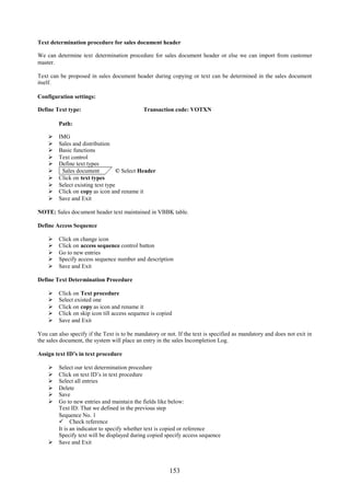 153
Text determination procedure for sales document header
We can determine text determination procedure for sales document header or else we can import from customer
master.
Text can be proposed in sales document header during copying or text can be determined in the sales document
itself.
Configuration settings:
Define Text type: Transaction code: VOTXN
Path:
 IMG
 Sales and distribution
 Basic functions
 Text control
 Define text types
 Sales document © Select Header
 Click on text types
 Select existing text type
 Click on copy as icon and rename it
 Save and Exit
NOTE: Sales document header text maintained in VBBK table.
Define Access Sequence
 Click on change icon
 Click on access sequence control button
 Go to new entries
 Specify access sequence number and description
 Save and Exit
Define Text Determination Procedure
 Click on Text procedure
 Select existed one
 Click on copy as icon and rename it
 Click on skip icon till access sequence is copied
 Save and Exit
You can also specify if the Text is to be mandatory or not. If the text is specified as mandatory and does not exit in
the sales document, the system will place an entry in the sales Incompletion Log.
Assign text ID’s in text procedure
 Select our text determination procedure
 Click on text ID’s in text procedure
 Select all entries
 Delete
 Save
 Go to new entries and maintain the fields like below:
Text ID: That we defined in the previous step
Sequence No. 1
 Check reference
It is an indicator to specify whether text is copied or reference
Specify text will be displayed during copied specify access sequence
 Save and Exit
 