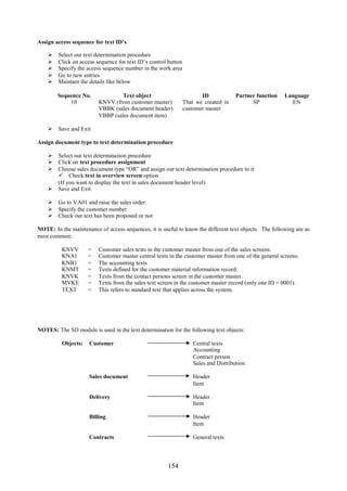 154
Assign access sequence for text ID’s
 Select our text determination procedure
 Click on access sequence for text ID’s control button
 Specify the access sequence number in the work area
 Go to new entries
 Maintain the details like below
Sequence No. Text object ID Partner function Language
10 KNVV (from customer master)
VBBK (sales document header)
VBBP (sales document item)
That we created in
customer master
SP EN
 Save and Exit
Assign document type to text determination procedure
 Select our text determination procedure
 Click on text procedure assignment
 Choose sales document type “OR” and assign our text determination procedure to it
 Check text in overview screen option
(If you want to display the text in sales document header level)
 Save and Exit
 Go to VA01 and raise the sales order
 Specify the customer number
 Check our text has been proposed or not
NOTE: In the maintenance of access sequences, it is useful to know the different text objects. The following are as
most common:
KNVV = Customer sales texts in the customer master from one of the sales screens.
KNA1 = Customer master central texts in the customer master from one of the general screens.
KNB1 = The accounting texts
KNMT = Texts defined for the customer material information record.
KNVK = Texts from the contact persons screen in the customer master.
MVKE = Texts from the sales text screen in the customer master record (only one ID = 0001).
TEXT = This refers to standard text that applies across the system.
NOTES: The SD module is used in the text determination for the following text objects:
Objects: Customer Central texts
Accounting
Contract person
Sales and Distribution
Sales document Header
Item
Delivery Header
Item
Billing Header
Item
Contracts General texts
 