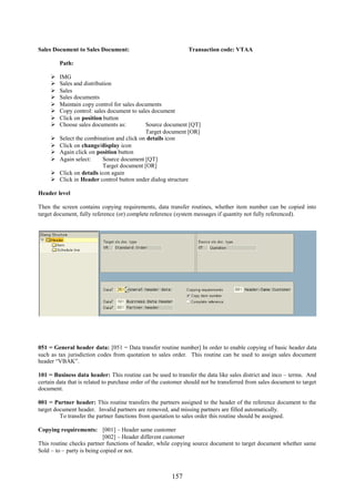 157
Sales Document to Sales Document: Transaction code: VTAA
Path:
 IMG
 Sales and distribution
 Sales
 Sales documents
 Maintain copy control for sales documents
 Copy control: sales document to sales document
 Click on position button
 Choose sales documents as: Source document [QT]
Target document [OR]
 Select the combination and click on details icon
 Click on change/display icon
 Again click on position button
 Again select: Source document [QT]
Target document [OR]
 Click on details icon again
 Click in Header control button under dialog structure
Header level
Then the screen contains copying requirements, data transfer routines, whether item number can be copied into
target document, fully reference (or) complete reference (system messages if quantity not fully referenced).
051 = General header data: [051 = Data transfer routine number] In order to enable copying of basic header data
such as tax jurisdiction codes from quotation to sales order. This routine can be used to assign sales document
header “VBAK”.
101 = Business data header: This routine can be used to transfer the data like sales district and inco – terms. And
certain data that is related to purchase order of the customer should not be transferred from sales document to target
document.
001 = Partner header: This routine transfers the partners assigned to the header of the reference document to the
target document header. Invalid partners are removed, and missing partners are filled automatically.
To transfer the partner functions from quotation to sales order this routine should be assigned.
Copying requirements: [001] – Header same customer
[002] – Header different customer
This routine checks partner functions of header, while copying source document to target document whether same
Sold – to – party is being copied or not.
 