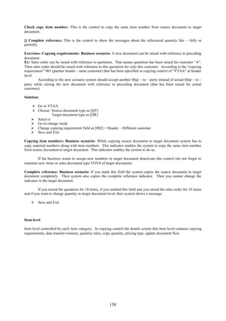 158
Check copy item number: This is the control to copy the same item number from source document to target
document.
[] Complete reference: This is the control to show the messages about the referenced quantity like – fully or
partially.
Exercises: Copying requirements: Business scenario: A new document can be raised with reference to preceding
document.
Ex: Sales order can be raised with reference to quotation. That means quotation has been raised for customer “A”.
Then sales order should be raised with reference to this quotation for only this customer. According to the “copying
requirement” 001 (partner header – same customer) that has been specified in copying control of “VTAA” at header
level.
According to the new scenario system should accept another Ship – to – party instead of actual Ship – to –
party while raising the new document with reference to preceding document (that has been raised for actual
customer).
Solution:
 Go to VTAA
 Choose: Source document type as [QT]
Target document type as [OR]
 Select it
 Go to change mode
 Change copying requirement field as [002] = Header – Different customer
 Save and Exit
Copying item numbers: Business scenario: While copying source document to target document system has to
copy material numbers along with item numbers. This indicator enables the system to copy the same item number
from source document to target document. This indicator enables the system to do so.
If the business wants to assign new numbers in target document deactivate this control (do not forget to
maintain new items in sales document type VOV8 of target document).
Complete reference: Business scenario: If you mark this field the system copies the source document to target
document completely. Then system also copies the complete reference indicator. Then you cannot change the
indicator in the target document.
If you raised the quotation for 10 items, if you marked this field and you raised the sales order for 10 items
and if you want to change quantity in target document level, then system shows a message.
 Save and Exit
Item level
Item level controlled by each item category. In copying control the details screen that item level contains copying
requirements, data transfer routines, quantity rules, copy quantity, pricing type, update document flow.
 