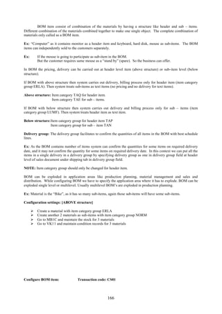 166
BOM item consist of combination of the materials by having a structure like header and sub – items.
Different combination of the materials combined together to make one single object. The complete combination of
materials only called as a BOM item.
Ex: “Computer” as it contains monitor as a header item and keyboard, hard disk, mouse as sub-items. The BOM
items can independently sold to the customers separately.
Ex: If the mouse is going to participate as sub-item in the BOM.
But the customer requires same mouse as a “stand by” (spare). So the business can offer.
In BOM the pricing, delivery can be carried out at header level item (above structure) or sub-item level (below
structure).
If BOM with above structure then system carries out delivery, billing process only for header item (item category
group ERLA). Then system treats sub-items as text items (no pricing and no delivery for text items).
Above structure: Item category TAQ for header item.
Item category TAE for sub – items.
If BOM with below structure then system carries out delivery and billing process only for sub – items (item
category group LUMF). Then system treats header item as text item.
Below structure:Item category group for header item TAP
Item category group for sub – item TAN
Delivery group: The delivery group facilitates to confirm the quantities of all items in the BOM with best schedule
lines.
Ex: As the BOM contains number of items system can confirm the quantities for some items on required delivery
date, and it may not confirm the quantity for some items on required delivery date. In this context we can put all the
items in a single delivery in a delivery group by specifying delivery group as one in delivery group field at header
level of sales document under shipping tab in delivery group field.
NOTE: Item category group should only be changed for header item.
BOM can be exploded in application areas like production planning, material management and sales and
distribution. While configuring BOM we have to specify the application area where it has to explode. BOM can be
exploded single level or multilevel. Usually multilevel BOM’s are exploded in production planning.
Ex: Material is the “Bike”, as it has so many sub-items, again those sub-items will have some sub-items.
Configuration settings: [ABOVE structure]
 Create a material with item category group ERLA
 Create another 2 materials as sub-items with item category group NORM
 Go to MB1C and maintain the stock for 3 materials
 Go to VK11 and maintain condition records for 3 materials
Configure BOM item: Transaction code: CS01
 