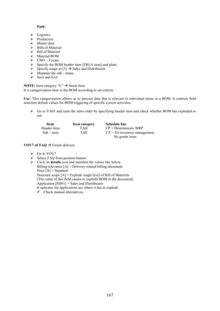 167
Path:
 Logistics
 Production
 Master data
 Bills of Material
 Bill of Material
 Material BOM
 CS01 – Create
 Specify the BOM header item [ERLA item] and plant
 Specify usage as [5]  Sales and Distribution
 Maintain the sub – items
 Save and Exit
NOTE: Item category “L”  Stock item.
It is categorization item in the BOM according to set criteria.
Use: This categorization allows us to process data that is relevant to individual items in a BOM. It controls field
selection default values for BOM triggering of specific system activities.
 Go to VA01 and raise the sales order by specifying header item and check whether BOM has exploded or
not.
Item Item category Schedule line
Header item TAQ CP = Deterministic MRP
Sub – item TAE CT = No inventory management,
No goods issue.
VOV7 of TAQ  Extent delivery
 Go to VOV7
 Select TAQ from position button
 Click on details icon and maintain the values like below
Billing relevance [A] = Delivery related billing document.
Price [X] = Standard
Structure scope [A] = Explode single level of Bill of Materials
[The value of this field causes to explode BOM in the document]
Application [SD01] = Sales and Distribution
It indicates the applications are where it has to explode
 Check manual alternatives.
 