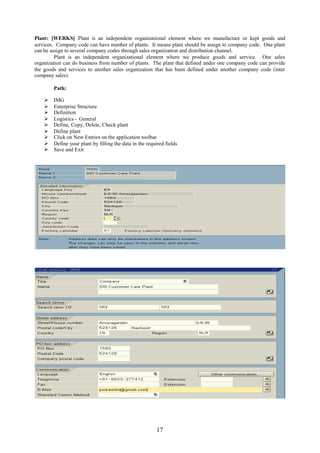 17
Plant: [WERKS] Plant is an independent organizational element where we manufacture or kept goods and
services. Company code can have number of plants. It means plant should be assign to company code. One plant
can be assign to several company codes through sales organization and distribution channel.
Plant is an independent organizational element where we produce goods and service. One sales
organization can do business from number of plants. The plant that defined under one company code can provide
the goods and services to another sales organization that has been defined under another company code (inter
company sales).
Path:
 IMG
 Enterprise Structure
 Definition
 Logistics – General
 Define, Copy, Delete, Check plant
 Define plant
 Click on New Entries on the application toolbar
 Define your plant by filling the data in the required fields
 Save and Exit
 