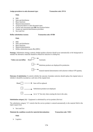 174
Assign procedures to sales document type: Transaction code: OV14
Path:
 IMG
 Sales and distribution
 Basic functions
 Material determination
 Assign procedures to sales document types
 Choose sales document type OR from position button
 Assign our material determination procedure
 Save and Exit
Define substitution reasons: Transaction code: OVR0
Path:
 IMG
 Sales and distribution
 Basic functions
 Material determination
 Define substitution reasons Ex: [0001]
Strategy: Substitution strategy controls whether product selection should occur automatically in the background or
whether the alternative materials should be offered for selection in a dialog box.
Values you can define: Blank Automatic
Substitute products are displayed for production.
General material determination with selection without ATP quantity.
Outcome of substitution: It controls whether the outcome of product selection should replace the original entry or
whether it should be recorded as a sub-item of the original item.
Blank Item will be replaced.
Substitution products are displayed.
As in “A” but only when creating the item in the sales.
Substitution category [A] = Equipment is substituted by service product (Service)
The substitution category “A” controls that the service product is entered automatically in the material field in the
repair request item.
 Save and Exit
Maintain the condition records for material determination: Transaction code: VB11
Path:
 Logistics
A
B
A
B
 