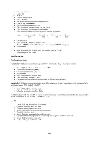 175
 Sales and distribution
 Master data
 Products
 Material determination
 VB11 – Create
 Specify the material determination type [A001]
 Click on key combination
 Specify the proposed reason [0001]
 Enter the material number that the end user enters
 Enter the material that the system should swap
 Enter the unit of measure, specify reason for material substitution
Ex: Material entered Material swap Unit of measure Reason
007 008 EA 0001
 Select line item
 Go to button  Alternative materials and
 Check MRP indicator: That the system has to carryout MRP for swap item
 Save and Exit
 Go to VA01 and raise the sales order and enter the material Ex: 007
System swaps the 007 to 008
Special scenarios
Configuration settings
Scenario 1: If the business wants to display substitution material also along with original material.
 Go to OVR0  define substitution reasons in IMG
 Select substitution reason [0001]
 Choose outcome value as [A]
 Save and Exit
 Go to VA01 and raise the sales order.
 Enter the material number Ex: 007
 Check system shows substitution material 008 as sub-item along with 007
Scenario 2: If the business wants substitution item (s) for selection in the sales order, then specify strategy as [A] in
substitution reason [0001] in IMG “OVR0”.
 Go to VA01 and raise the sales order
 Select the substitution item from the list
NOTE: In other words it is possible to use the condition technique to substitute one material in the sales order for
another that is called as MATERIAL DETERMINATION.
STEPS:
1. Put the fields you need into the field catalog.
2. Create the condition tables you need.
3. Create the access sequence you need.
4. Assign the condition tables to the access sequence.
5. Create the condition types.
6. Assign the access sequence to the condition types.
7. Create the determination procedure (if necessary) and assign the condition types to it.
8. Assign the determination procedure.
9. Lastly, create your condition records.
 