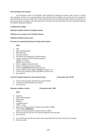 178
Material listing and exclusion
As the business wants to list (include) some materials for particular customers and it wants to exclude
some materials. So that we can include whatever the materials that are eligible to be purchased by the customer in
material listing, and we can include what are the materials that are not to be purchased by customer in exclusion. So
that system reacts accordingly, when that materials are entered in the sales document. SAP uses condition technique
for material listing and exclusion.
Configuration settings:
Maintain condition tables for Listing/Exclusion
Maintain access sequences for Listing/Exclusion
Maintain Listing/Exclusion types
Procedure for maintaining Material Listing and Exclusion
Path:
 IMG
 Sales and Distribution
 Basic functions
 Listing/Exclusion
 Procedures for maintaining Listing/Exclusion
 Choose existed Listing/Exclusion procedures:
A00001 for Listing
B00001 for Exclusion
 Click on copy as icon and rename
 Select our listing/exclusion procedure
 Click on control data under dialog structure
 Check condition types [A001] and [B001] existed or not
 Check access sequence [A001] and [B001] existed or not
 Save and Exit
Activate Listing/Exclusion by sales document types: Transaction code: OV04
 Choose sales document type OR from position button
 Assign our Listing/Exclusion procedures
 Save and Exit
Maintain condition records: Transaction code: VB01
Path:
 Logistics
 Sales and Distribution
 Master data
 Products
 Listing/Exclusion
 VB01 – Create
 Specify the listing/exclusion condition type [A001 or B001]
 Click on key combination
(Select © customer/material condition table for A001)
 Enter the materials that are to be listed/excluded (for this customer)
 Save and Exit
 Go to VA01 and raise the sales order with a material that has not been listed for this customer
 Check the effect
 