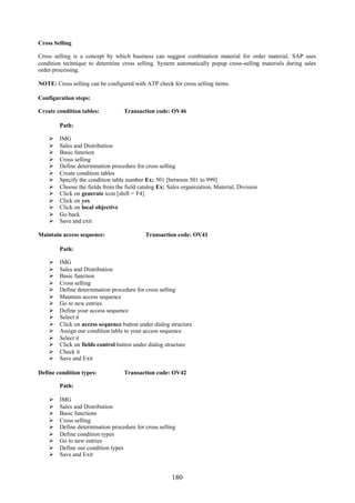 180
Cross Selling
Cross selling is a concept by which business can suggest combination material for order material. SAP uses
condition technique to determine cross selling. System automatically popup cross-selling materials during sales
order processing.
NOTE: Cross selling can be configured with ATP check for cross selling items.
Configuration steps:
Create condition tables: Transaction code: OV46
Path:
 IMG
 Sales and Distribution
 Basic function
 Cross selling
 Define determination procedure for cross selling
 Create condition tables
 Specify the condition table number Ex: 501 [between 501 to 999]
 Choose the fields from the field catalog Ex: Sales organization, Material, Division
 Click on generate icon [shift = F4]
 Click on yes
 Click on local objective
 Go back
 Save and exit
Maintain access sequence: Transaction code: OV41
Path:
 IMG
 Sales and Distribution
 Basic function
 Cross selling
 Define determination procedure for cross selling
 Maintain access sequence
 Go to new entries
 Define your access sequence
 Select it
 Click on access sequence button under dialog structure
 Assign our condition table to your access sequence
 Select it
 Click on fields control button under dialog structure
 Check it
 Save and Exit
Define condition types: Transaction code: OV42
Path:
 IMG
 Sales and Distribution
 Basic functions
 Cross selling
 Define determination procedure for cross selling
 Define condition types
 Go to new entries
 Define our condition types
 Save and Exit
 