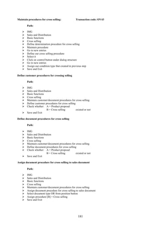 181
Maintain procedures for cross selling: Transaction code: OV43
Path:
 IMG
 Sales and Distribution
 Basic functions
 Cross selling
 Define determination procedure for cross selling
 Maintain procedure
 Go to new entries
 Define our cross selling procedure
 Select it
 Click on control button under dialog structure
 Go to new entries
 Assign our condition type that created in previous step
 Save and Exit
Define customer procedures for crossing selling
Path:
 IMG
 Sales and Distribution
 Basic functions
 Cross selling
 Maintain customer/document procedures for cross selling
 Define customer procedures for cross selling
 Check whether: A = Product proposal
B = Cross selling existed or not
 Save and Exit
Define document procedures for cross selling
Path:
 IMG
 Sales and Distribution
 Basic functions
 Cross selling
 Maintain customer/document procedures for cross selling
 Define document procedures for cross selling
 Check whether: A = Product proposal
B = Cross selling existed or not
 Save and Exit
Assign document procedure for cross selling to sales document
Path:
 IMG
 Sales and Distribution
 Basic functions
 Cross selling
 Maintain customer/document procedures for cross selling
 Assign document procedure for cross selling to sales document
 Select document type OR from position button
 Assign procedure [B] = Cross selling
 Save and Exit
 