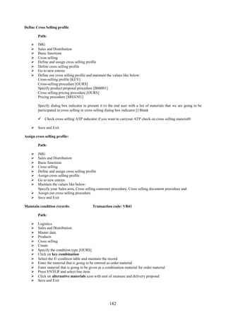 182
Define Cross Selling profile
Path:
 IMG
 Sales and Distribution
 Basic functions
 Cross selling
 Define and assign cross selling profile
 Define cross selling profile
 Go to new entries
 Define our cross selling profile and maintain the values like below:
Cross-selling profile [KEY]
Cross-selling procedure [OURS]
Specify product proposal procedure [B00001]
Cross selling pricing procedure [OURS]
Pricing procedure [SREENU]
Specify dialog box indicator to present it to the end user with a list of materials that we are going to be
participated in cross selling in cross selling dialog box indicator [] Blank
 Check cross selling ATP indicator if you want to carryout ATP check on cross selling material0
 Save and Exit
Assign cross selling profile:
Path:
 IMG
 Sales and Distribution
 Basic functions
 Cross selling
 Define and assign cross selling profile
 Assign cross selling profile
 Go to new entries
 Maintain the values like below:
Specify your Sales area, Cross selling customer procedure, Cross selling document procedure and
 Assign our cross selling procedure
 Save and Exit
Maintain condition records: Transaction code: VB41
Path:
 Logistics
 Sales and Distribution
 Master data
 Products
 Cross selling
 Create
 Specify the condition type [OURS]
 Click on key combination
 Select the © condition table and maintain the record
 Enter the material that is going to be entered as order material
 Enter material that is going to be given as a combination material for order material
 Press ENTER and select line item
 Click on alternative materials icon with unit of measure and delivery proposal
 Save and Exit
 