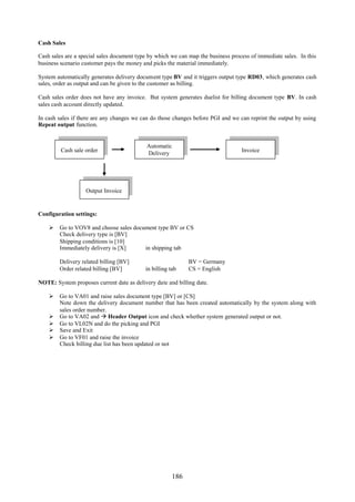 186
Cash Sales
Cash sales are a special sales document type by which we can map the business process of immediate sales. In this
business scenario customer pays the money and picks the material immediately.
System automatically generates delivery document type BV and it triggers output type RD03, which generates cash
sales, order as output and can be given to the customer as billing.
Cash sales order does not have any invoice. But system generates duelist for billing document type BV. In cash
sales cash account directly updated.
In cash sales if there are any changes we can do those changes before PGI and we can reprint the output by using
Repeat output function.
Configuration settings:
 Go to VOV8 and choose sales document type BV or CS
Check delivery type is [BV]
Shipping conditions is [10]
Immediately delivery is [X] in shipping tab
Delivery related billing [BV] BV = Germany
Order related billing [BV] in billing tab CS = English
NOTE: System proposes current date as delivery date and billing date.
 Go to VA01 and raise sales document type [BV] or [CS]
Note down the delivery document number that has been created automatically by the system along with
sales order number.
 Go to VA02 and  Header Output icon and check whether system generated output or not.
 Go to VL02N and do the picking and PGI
 Save and Exit
 Go to VF01 and raise the invoice
Check billing due list has been updated or not
Automatic
Delivery
Cash sale order Invoice
Output Invoice
 