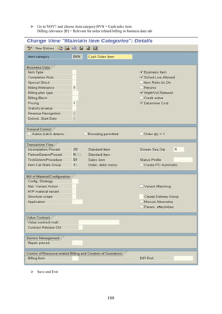 188
 Go to VOV7 and choose item category BVN = Cash sales item
Billing relevance [B] = Relevant for order related billing in business data tab
 Save and Exit
 