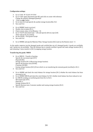 201
Configuration settings:
 Go to VA01  VL01N  VF01
 Go to VA01 again (document type RE) and click on create with reference
Change the quantity (damaged quantity0
 Click on copy button
 Go to item level and specify the another storage location Ex: SL2
 Save and Exit
 Go to MMBE [stock overview]
 Double click on plant [PL1]
 Check returns status in list [Returns = 0]
 Go to VL01N (document type = LR) and specify delivery type [LR]
There will not be any picking
 Do the [PGR] = Post goods receipt
 Save and Exit
 Go to MMBE and specify Material, Plant, Storage location [SL2] and see the Returns stock = 6
As the quality inspector test the damaged goods and certified that out of 6 damaged goods, 4 goods are rectifiable
and 2 goods are un-rectifiable. Then the business has to transfer rectified 4 goods into main storage location [SL1]
and remaining 2 items transfer to [SL3] scrapping storage location.
Transferring the goods: MB1B
 Go to MB1B = Transfer of posting
Specify the movement type [453]
Plant [OURS]
Storage location [SL1] (Receiving storage location)
Specify the business area [OURS]
Customer [OURS]
Issuing storage location [SL2] (From which we are transferring the returned goods [rectified] to SL1)
 Save and Exit
 Go to MMBE and check the stock balance for storage location [SL1] whether the stock balance has been
increased or not
 Go to MMBE/MB1B and check the stock balance for SL2 whether stock balance has been reduced or not
 Go MB1B (sending un-rectified goods from SL2 to SL3)
Movement type [453]
Plant [PL1]
Storage location [SL3]
Specify Business area, Customer number and issuing storage location [SL2]
 Save and Exit
 