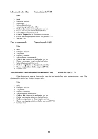 22
Sales group to sales office: Transaction code: OVXJ
Path:
 IMG
 Enterprise structure
 Assignment
 Sales and distribution
 Assign sales group to sales office
 Click on find button on the application tool bar
 Choose our sales office from the find button
 Select it by double clicking on it
 Click on assign button on the application tool bar
 Choose our sales group from the list and press ENTER
 Save and Exit
Plant to company code: Transaction code: OX18
Path:
 IMG
 Enterprise structure
 Assignment
 Logistics – General
 Assign plant to company code
 Click on find button on the application tool bar
 Choose our company code from the find button
 Select it by double clicking on it
 Click on assign button on the application tool bar
 Choose our plant from the list and press ENTER
 Save and Exit
Sales organization – Distribution channel – Plant (sales line): Transaction code: OVX6
If the plant gets the material from another plant, that has been defined under another company code. That
plant should be assign here for inter company sales.
Path:
 IMG
 Enterprise structure
 Assignment
 Logistics Execution
 Assign shipping point to plant
 Click on find button on the application tool bar
 Choose our shipping point from the find button
 Click on assign button on the application tool bar
 Choose our shipping point from the list and press ENTER
 Save and Exit
 