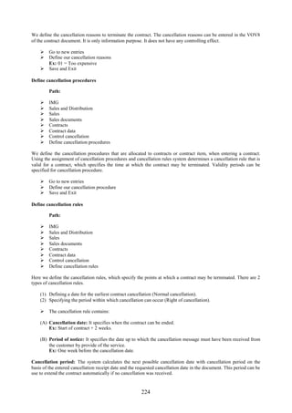224
We define the cancellation reasons to terminate the contract. The cancellation reasons can be entered in the VOV8
of the contract document. It is only information purpose. It does not have any controlling effect.
 Go to new entries
 Define our cancellation reasons
Ex: 01 = Too expensive
 Save and Exit
Define cancellation procedures
Path:
 IMG
 Sales and Distribution
 Sales
 Sales documents
 Contracts
 Contract data
 Control cancellation
 Define cancellation procedures
We define the cancellation procedures that are allocated to contracts or contract item, when entering a contract.
Using the assignment of cancellation procedures and cancellation rules system determines a cancellation rule that is
valid for a contract, which specifies the time at which the contract may be terminated. Validity periods can be
specified for cancellation procedure.
 Go to new entries
 Define our cancellation procedure
 Save and Exit
Define cancellation rules
Path:
 IMG
 Sales and Distribution
 Sales
 Sales documents
 Contracts
 Contract data
 Control cancellation
 Define cancellation rules
Here we define the cancellation rules, which specify the points at which a contract may be terminated. There are 2
types of cancellation rules.
(1) Defining a date for the earliest contract cancellation (Normal cancellation).
(2) Specifying the period within which cancellation can occur (Right of cancellation).
 The cancellation rule contains:
(A) Cancellation date: It specifies when the contract can be ended.
Ex: Start of contract + 2 weeks.
(B) Period of notice: It specifies the date up to which the cancellation message must have been received from
the customer by provide of the service.
Ex: One week before the cancellation date.
Cancellation period: The system calculates the next possible cancellation date with cancellation period on the
basis of the entered cancellation receipt date and the requested cancellation date in the document. This period can be
use to extend the contract automatically if no cancellation was received.
 