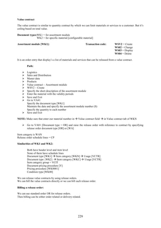 229
Value contract
The value contract is similar to quantity contract by which we can limit materials or services to a customer. But it’s
ceiling based on total value.
Document types:WK1 = for assortment module
WK2 = for specific material [configurable material]
Assortment module [WK1]: Transaction code: WSV2 = Create
WS02 = Change
WS03 = Display
WS04 = Delete
It is an order entry that display’s a list of materials and services that can be released from a value contract.
Path:
 Logistics
 Sales and Distribution
 Master data
 Products
 Value contract – Assortment module
 WSV2 – Create
 Specify the short description of the assortment module
 Enter the material with the validity periods
 Save and Exit
 Go to VA41
Specify the document type [WK1]
Maintain the data and specify the assortment module number (S)
Specify the quantity to each number
 Save and Exit
NOTE: Make sure that enter our material number in  Value contract field  in Value contract tab of WKN
 Go to VA01 [Document type = OR] and raise the release order with reference to contract by specifying
release order document type [OR] or [WA]
Item category is WAN
Release order schedule lines = CP
Similarities of WK1 and WK2:
Both have header level and item level
None of them have schedule lines
Document type [WK1]  Item category [WKN]  Usage [VCTR]
Document type {WK2}  Item category [WKC]  Usage [VCTR]
Item category group = VCIT
Document pricing procedure [Y]
Pricing procedure [WK0001]
Condition type [WK00]
We can release value contracts by using release orders.
We can bill the value contracts directly or we can bill each release order.
Billing a release order:
We can use standard order OR for release orders.
Then billing can be either order related or delivery related.
 